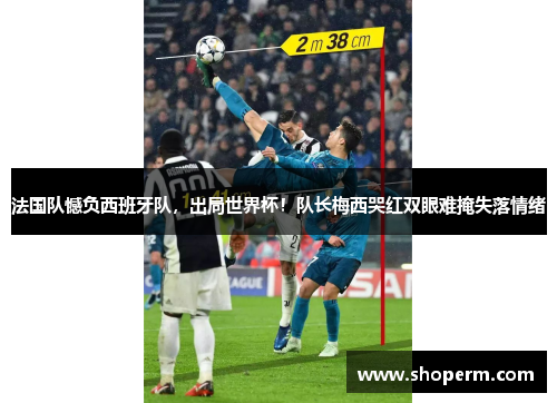 法国队憾负西班牙队，出局世界杯！队长梅西哭红双眼难掩失落情绪