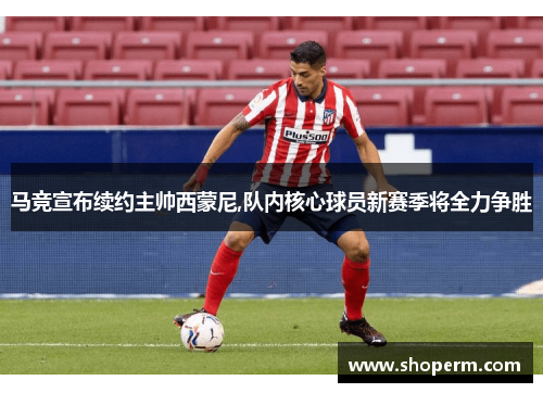 马竞宣布续约主帅西蒙尼,队内核心球员新赛季将全力争胜