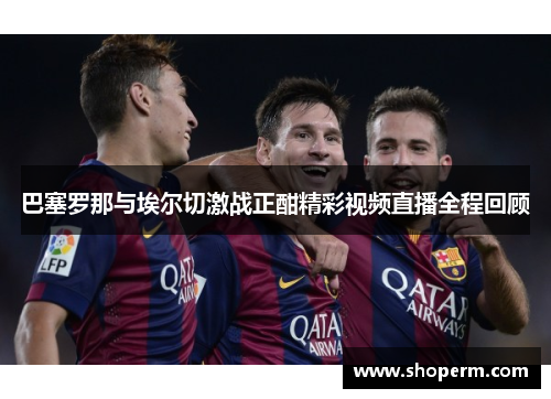 巴塞罗那与埃尔切激战正酣精彩视频直播全程回顾