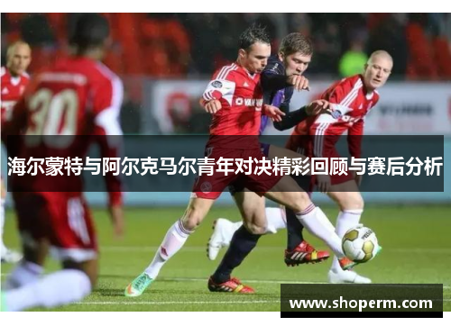 海尔蒙特与阿尔克马尔青年对决精彩回顾与赛后分析